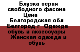 Блузка серая свободного фасона › Цена ­ 300 - Белгородская обл., Белгород г. Одежда, обувь и аксессуары » Женская одежда и обувь   